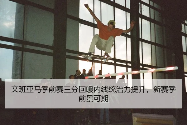 文班亚马季前赛三分回暖内线统治力提升，新赛季前景可期